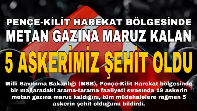 PENÇE-KİLİT HAREKAT BÖLGESİNDE METAN GAZINA MARUZ KALAN 5 ASKERİMİZ ŞEHİT OLDU