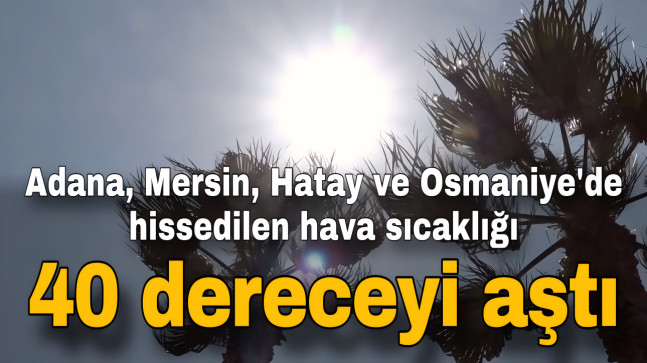 Adana, Mersin, Hatay ve Osmaniye’de hissedilen hava sıcaklığı 40 dereceyi aştı